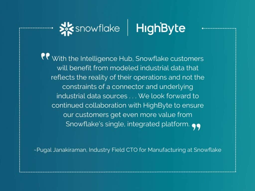 Quote: 
"With the Intelligence Hub, Snowflake customers will benefit from modeled industrial data that reflects the reality of their operations and not the constraints of a connector and underlying industrial data sources... We look forward to continued collaboration with HighBYte to ensure our customers get even more value from Snowflake's single, integrated platform."
- Pugal Janakiraman, Idustry Field CTO for Manufacturing at Snowflake